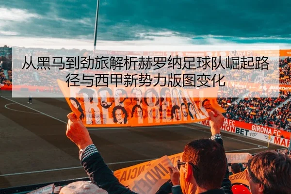 从黑马到劲旅解析赫罗纳足球队崛起路径与西甲新势力版图变化