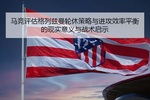 马竞评估格列兹曼轮休策略与进攻效率平衡的现实意义与战术启示