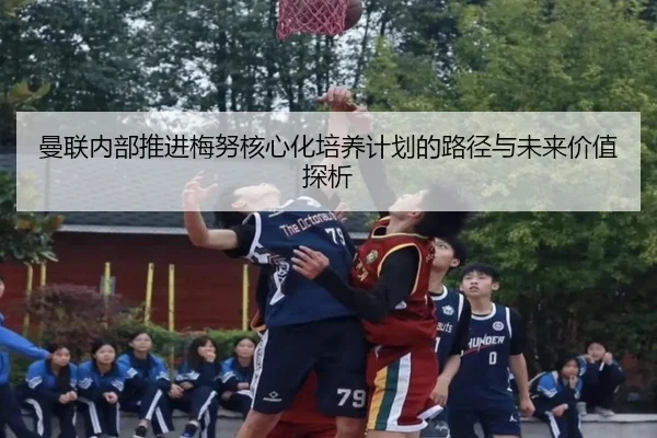 曼联内部推进梅努核心化培养计划的路径与未来价值探析